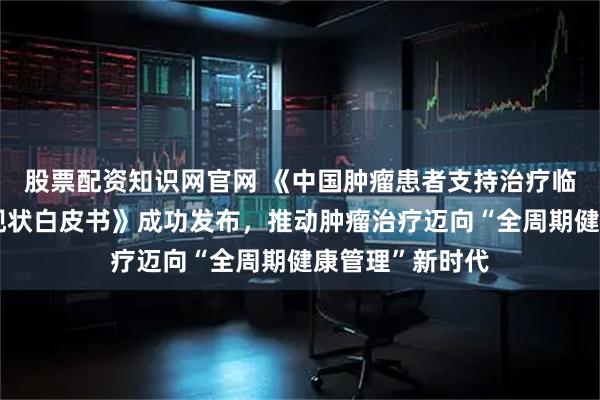 股票配资知识网官网 《中国肿瘤患者支持治疗临床管理需求与现状白皮书》成功发布，推动肿瘤治疗迈向“全周期健康管理”新时代