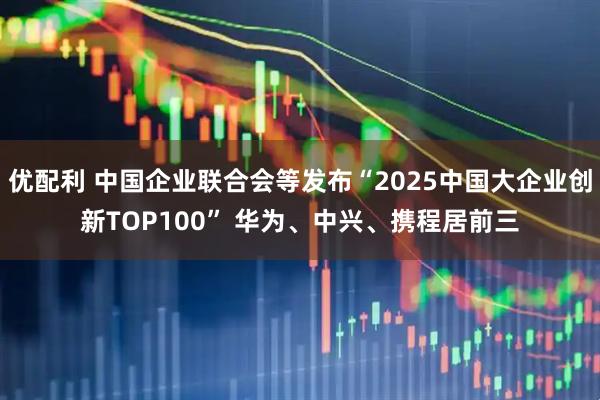 优配利 中国企业联合会等发布“2025中国大企业创新TOP100” 华为、中兴、携程居前三
