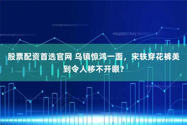 股票配资首选官网 乌镇惊鸿一面，宋轶穿花裤美到令人移不开眼？