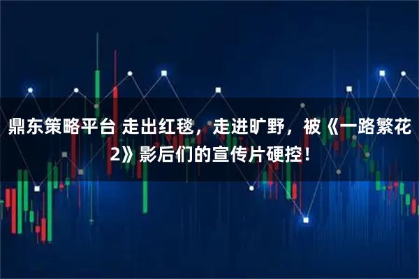 鼎东策略平台 走出红毯，走进旷野，被《一路繁花2》影后们的宣传片硬控！