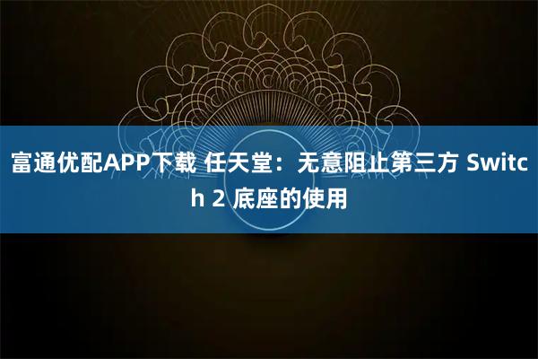 富通优配APP下载 任天堂：无意阻止第三方 Switch 2 底座的使用