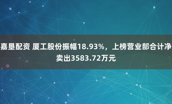 嘉垦配资 厦工股份振幅18.93%，上榜营业部合计净卖出3583.72万元