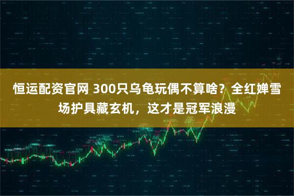 恒运配资官网 300只乌龟玩偶不算啥？全红婵雪场护具藏玄机，这才是冠军浪漫