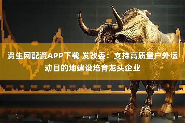 资生网配资APP下载 发改委：支持高质量户外运动目的地建设培育龙头企业