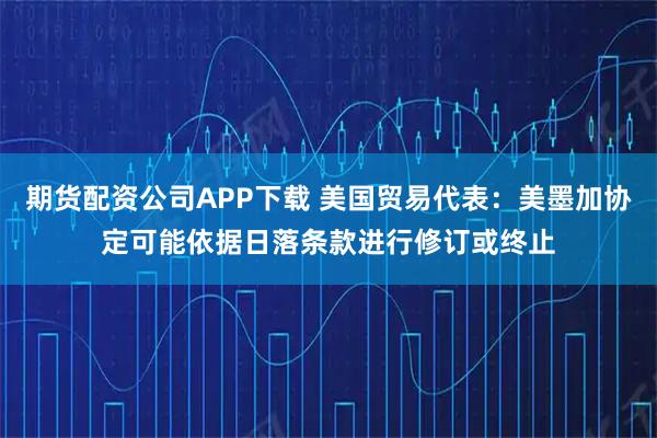 期货配资公司APP下载 美国贸易代表：美墨加协定可能依据日落条款进行修订或终止