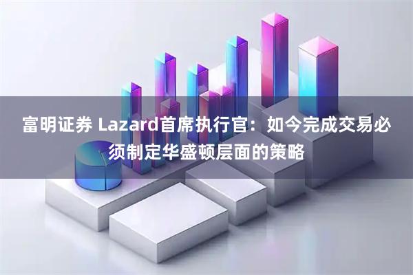 富明证券 Lazard首席执行官：如今完成交易必须制定华盛顿层面的策略