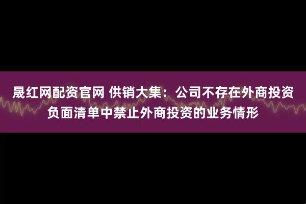 晟红网配资官网 供销大集：公司不存在外商投资负面清单中禁止外商投资的业务情形