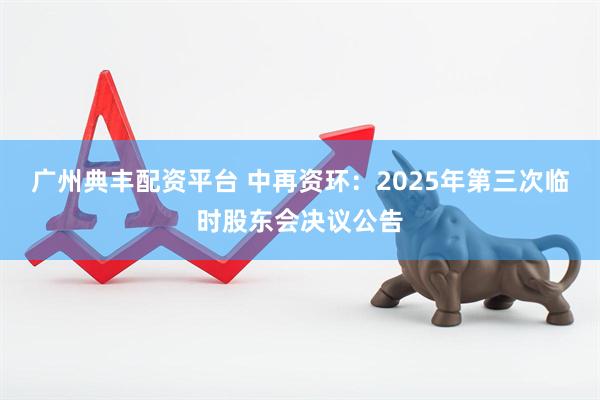 广州典丰配资平台 中再资环：2025年第三次临时股东会决议公告
