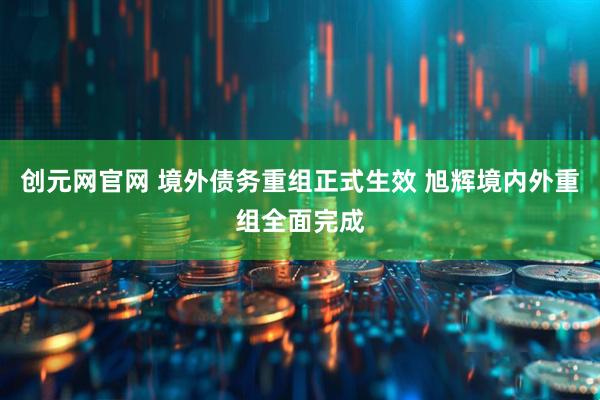 创元网官网 境外债务重组正式生效 旭辉境内外重组全面完成