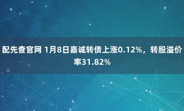 配先查官网 1月8日嘉诚转债上涨0.12%，转股溢价率31.82%