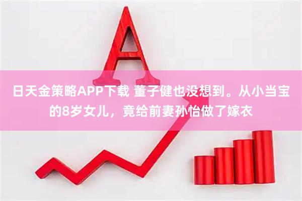 日天金策略APP下载 董子健也没想到。从小当宝的8岁女儿，竟给前妻孙怡做了嫁衣