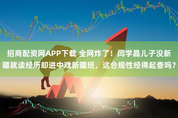 招商配资网APP下载 全网炸了！闫学晶儿子没新疆就读经历却进中戏新疆班，这合规性经得起查吗？