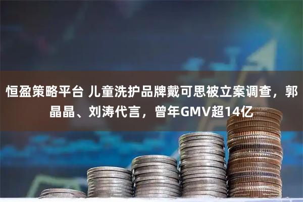 恒盈策略平台 儿童洗护品牌戴可思被立案调查，郭晶晶、刘涛代言，曾年GMV超14亿