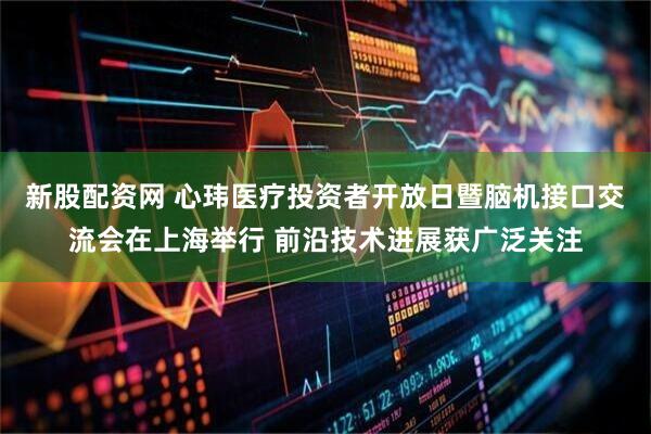 新股配资网 心玮医疗投资者开放日暨脑机接口交流会在上海举行 前沿技术进展获广泛关注