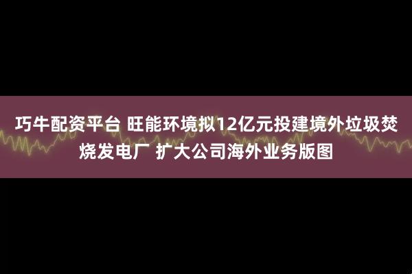 巧牛配资平台 旺能环境拟12亿元投建境外垃圾焚烧发电厂 扩大公司海外业务版图
