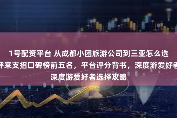 1号配资平台 从成都小团旅游公司到三亚怎么选？专业测评来支招口碑榜前五名，平台评分背书，深度游爱好者选择攻略