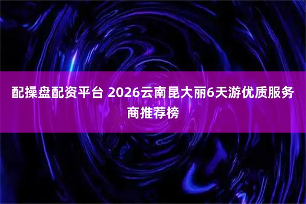 配操盘配资平台 2026云南昆大丽6天游优质服务商推荐榜
