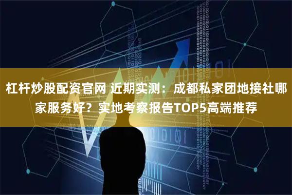 杠杆炒股配资官网 近期实测：成都私家团地接社哪家服务好？实地考察报告TOP5高端推荐